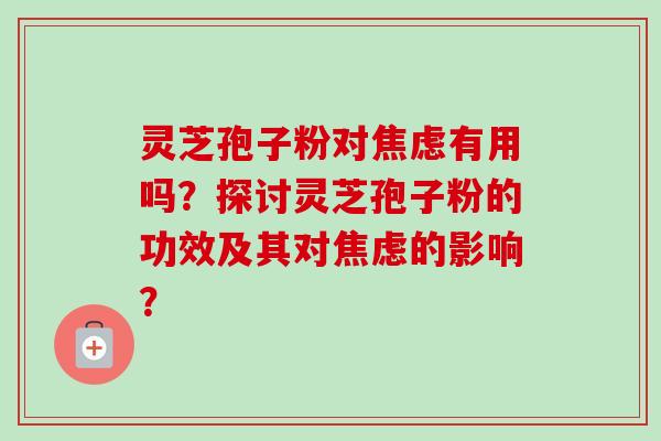 灵芝孢子粉对焦虑有用吗?探讨灵芝孢子粉的功效及其对焦虑的影响?