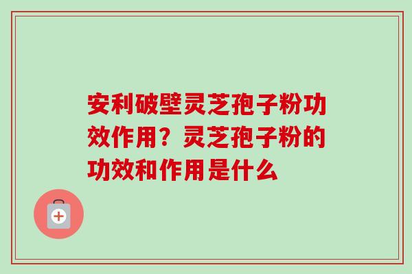 安利破壁灵芝孢子粉功效作用？灵芝孢子粉的功效和作用是什么