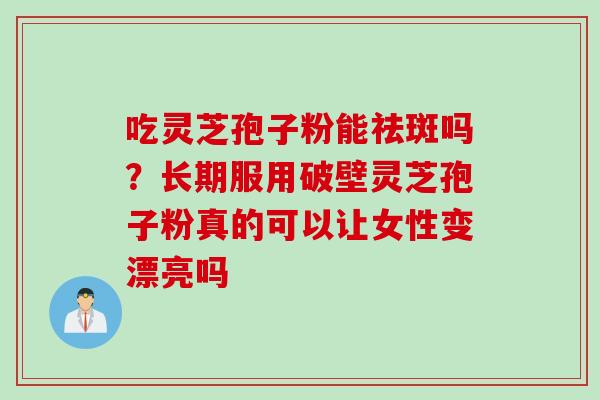 吃灵芝孢子粉能祛斑吗？长期服用破壁灵芝孢子粉真的可以让女性变漂亮吗