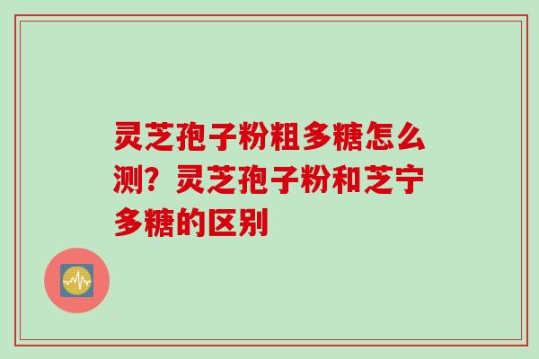 灵芝孢子粉粗多糖怎么测?灵芝孢子粉和芝宁多糖的区别