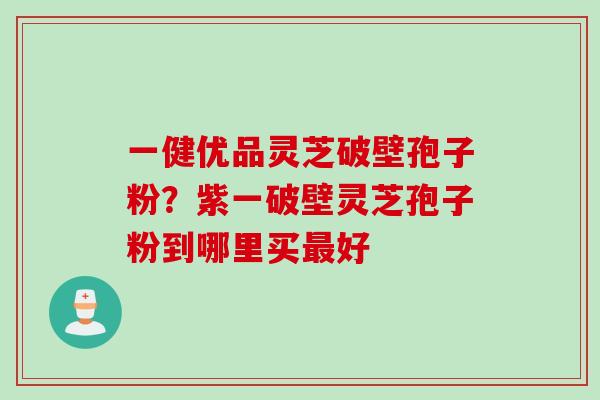 一健优品灵芝破壁孢子粉？紫一破壁灵芝孢子粉到哪里买最好