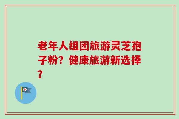 老年人组团旅游灵芝孢子粉？健康旅游新选择？