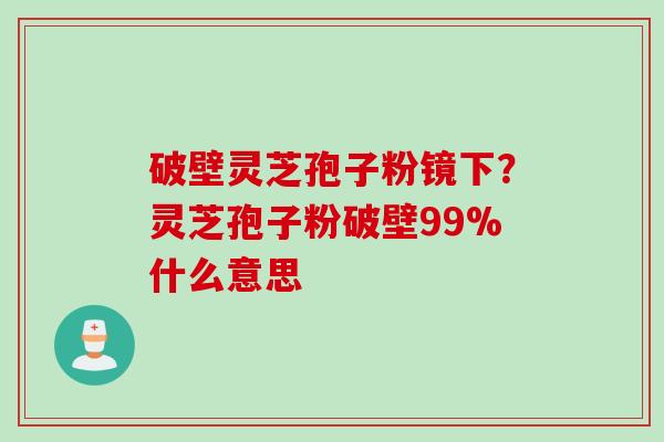 破壁灵芝孢子粉镜下？灵芝孢子粉破壁99%什么意思