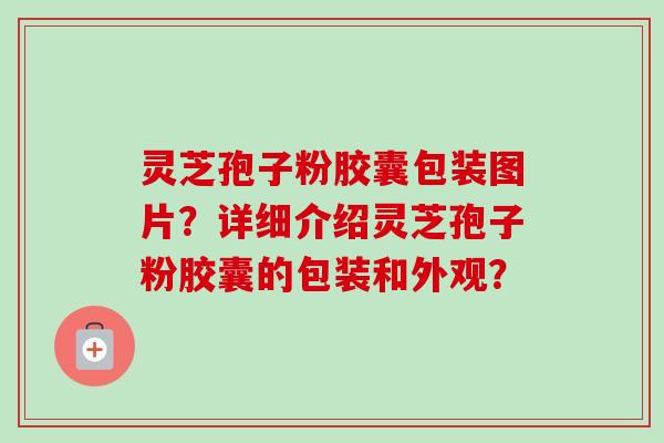 灵芝孢子粉胶囊包装图片？详细介绍灵芝孢子粉胶囊的包装和外观？