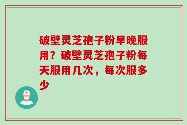 破壁灵芝孢子粉早晚服用?破壁灵芝孢子粉每天服用几次,每次服多少