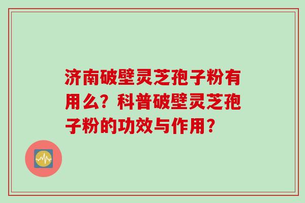 济南破壁灵芝孢子粉有用么?科普破壁灵芝孢子粉的功效与作用?