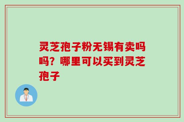 灵芝孢子粉无锡有卖吗吗？哪里可以买到灵芝孢子