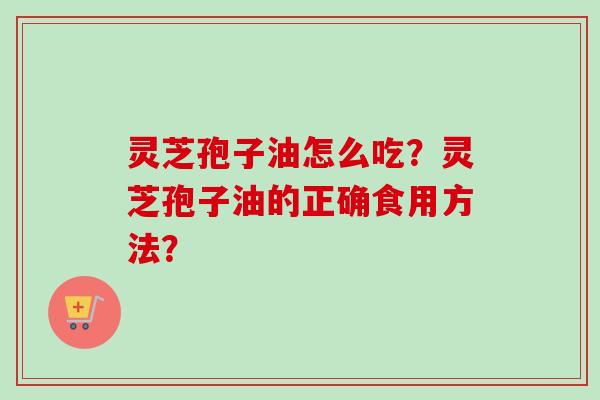 灵芝孢子油怎么吃？灵芝孢子油的正确食用方法？
