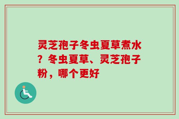 灵芝孢子冬虫夏草煮水?冬虫夏草、灵芝孢子粉,哪个更好