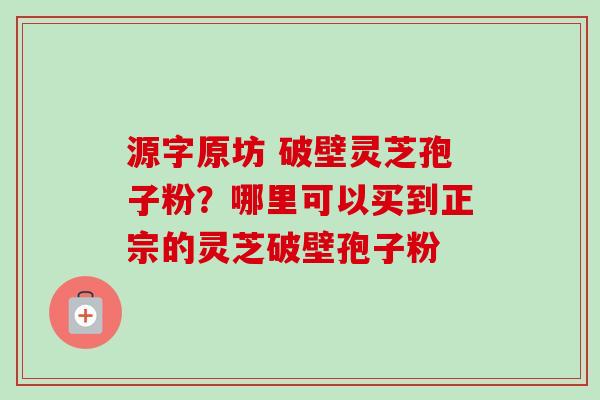 源字原坊 破壁灵芝孢子粉？哪里可以买到正宗的灵芝破壁孢子粉
