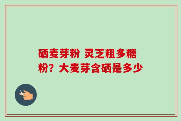 硒麦芽粉 灵芝粗多糖粉？大麦芽含硒是多少
