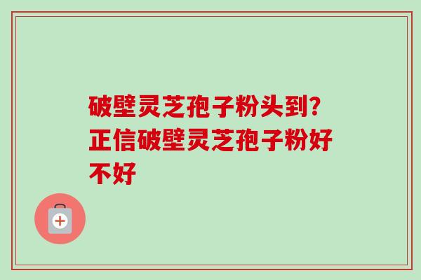 破壁灵芝孢子粉头到?正信破壁灵芝孢子粉好不好
