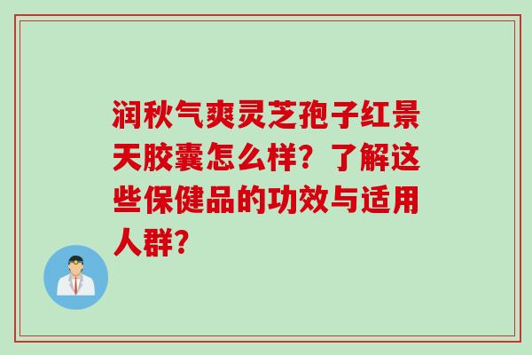 润秋气爽灵芝孢子红景天胶囊怎么样？了解这些保健品的功效与适用人群？