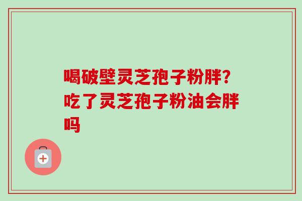 喝破壁灵芝孢子粉胖？吃了灵芝孢子粉油会胖吗