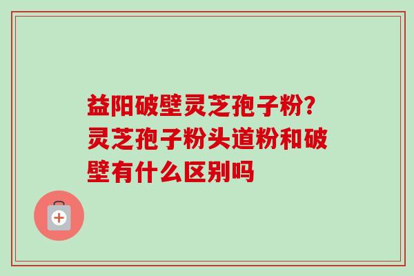 益阳破壁灵芝孢子粉？灵芝孢子粉头道粉和破壁有什么区别吗
