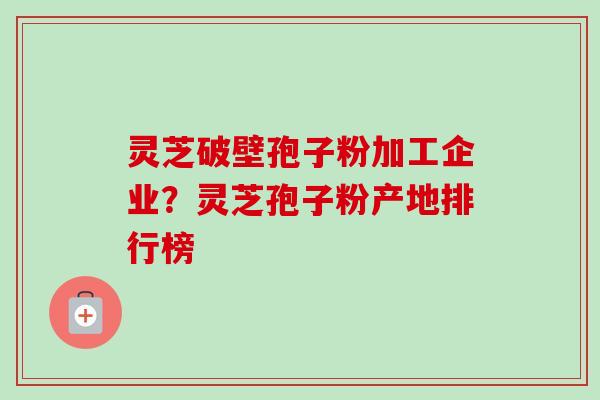 灵芝破壁孢子粉加工企业？灵芝孢子粉产地排行榜