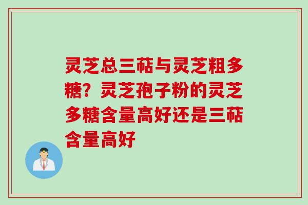 灵芝总三萜与灵芝粗多糖？灵芝孢子粉的灵芝多糖含量高好还是三萜含量高好