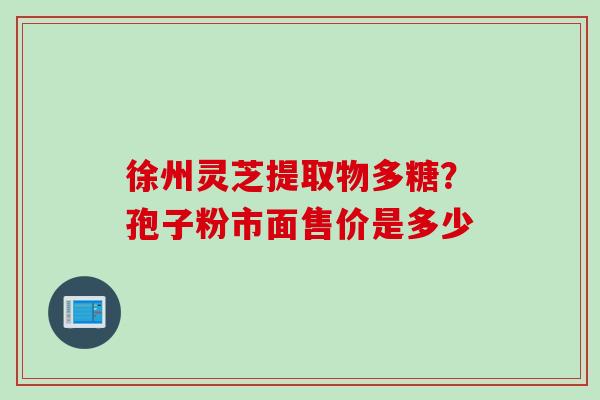 徐州灵芝提取物多糖?孢子粉市面售价是多少