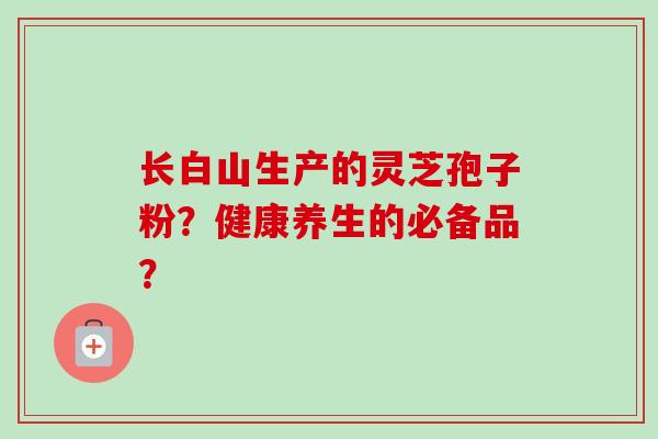 长白山生产的灵芝孢子粉？健康养生的必备品？