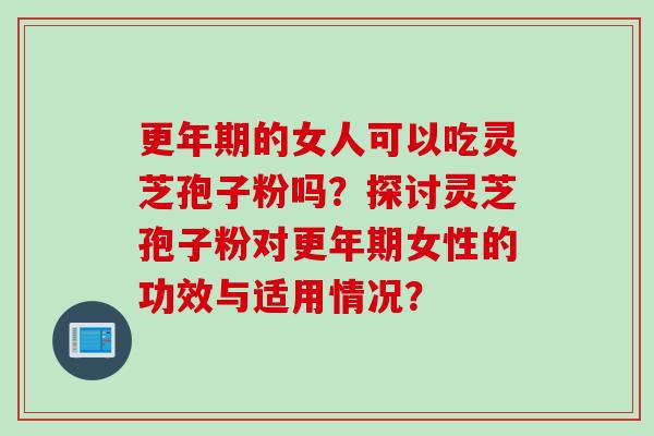 更年期的女人可以吃灵芝孢子粉吗？探讨灵芝孢子粉对更年期女性的功效与适用情况？