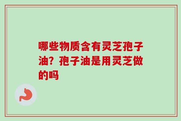 哪些物质含有灵芝孢子油？孢子油是用灵芝做的吗
