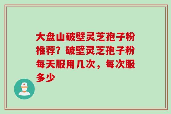 大盘山破壁灵芝孢子粉推荐?破壁灵芝孢子粉每天服用几次,每次服多少 大盘山破壁灵芝孢子粉推荐?破壁灵芝孢子粉每天服用几次,每次服多少