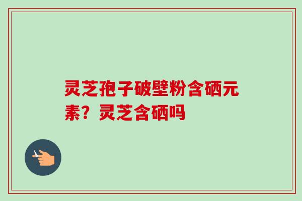 灵芝孢子破壁粉含硒元素?灵芝含硒吗