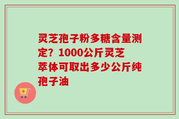 灵芝孢子粉多糖含量测定？1000公斤灵芝萃体可取出多少公斤纯孢子油