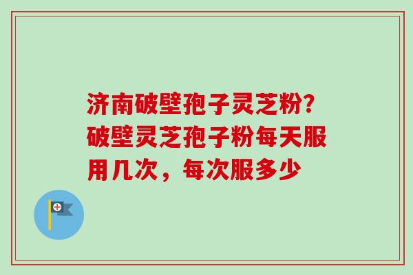 济南破壁孢子灵芝粉？破壁灵芝孢子粉每天服用几次，每次服多少