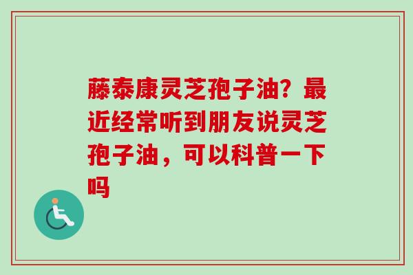藤泰康灵芝孢子油？最近经常听到朋友说灵芝孢子油，可以科普一下吗