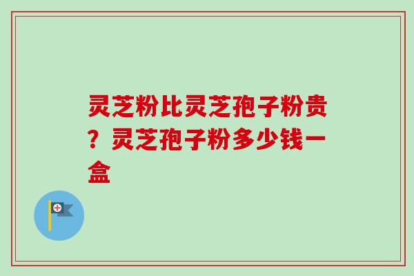 灵芝粉比灵芝孢子粉贵？灵芝孢子粉多少钱一盒