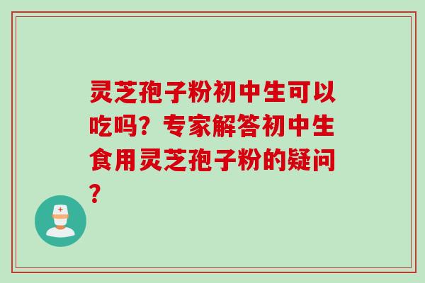 灵芝孢子粉初中生可以吃吗?专家解答初中生食用灵芝孢子粉的疑问?