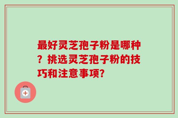 最好灵芝孢子粉是哪种？挑选灵芝孢子粉的技巧和注意事项？