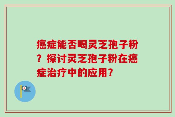 癌症能否喝灵芝孢子粉？探讨灵芝孢子粉在癌症治疗中的应用？