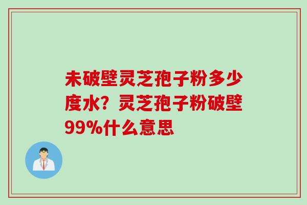 未破壁灵芝孢子粉多少度水？灵芝孢子粉破壁99%什么意思