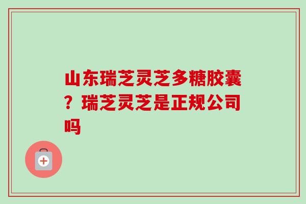 山东瑞芝灵芝多糖胶囊?瑞芝灵芝是正规公司吗