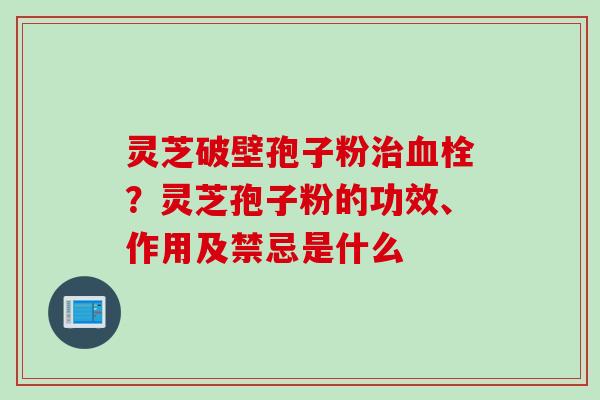 灵芝破壁孢子粉治血栓?灵芝孢子粉的功效、作用及禁忌是什么