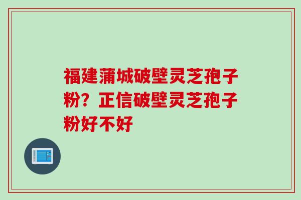 福建蒲城破壁灵芝孢子粉？正信破壁灵芝孢子粉好不好