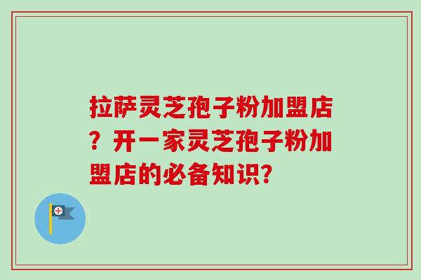 拉萨灵芝孢子粉加盟店？开一家灵芝孢子粉加盟店的必备知识？