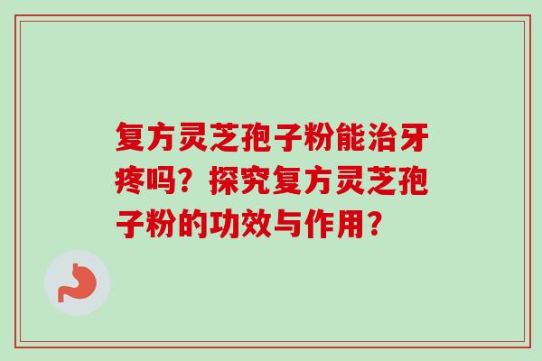 复方灵芝孢子粉能治牙疼吗？探究复方灵芝孢子粉的功效与作用？