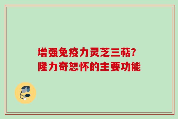 增强免疫力灵芝三萜?隆力奇恕怀的主要功能 增强免疫力灵芝三萜?隆力奇恕怀的主要功能