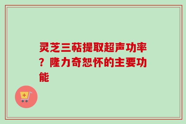 灵芝三萜提取超声功率？隆力奇恕怀的主要功能