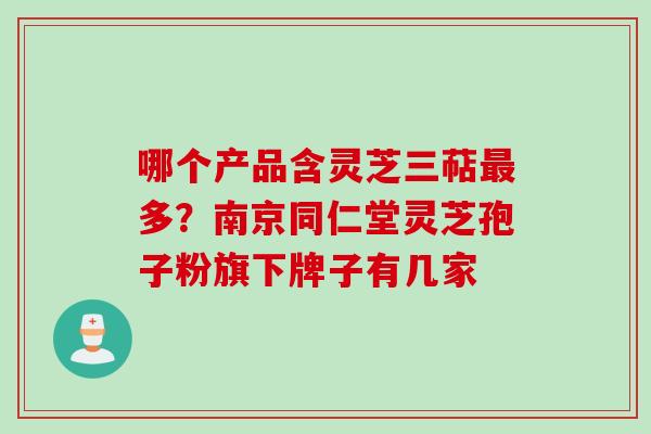 哪个产品含灵芝三萜最多？南京同仁堂灵芝孢子粉旗下牌子有几家