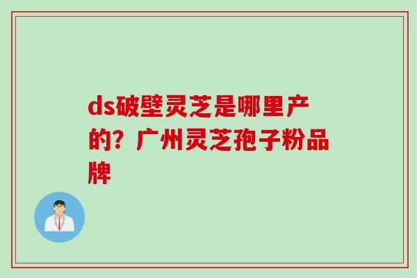 ds破壁灵芝是哪里产的？广州灵芝孢子粉品牌