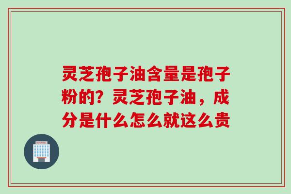 灵芝孢子油含量是孢子粉的?灵芝孢子油,成分是什么怎么就这么贵