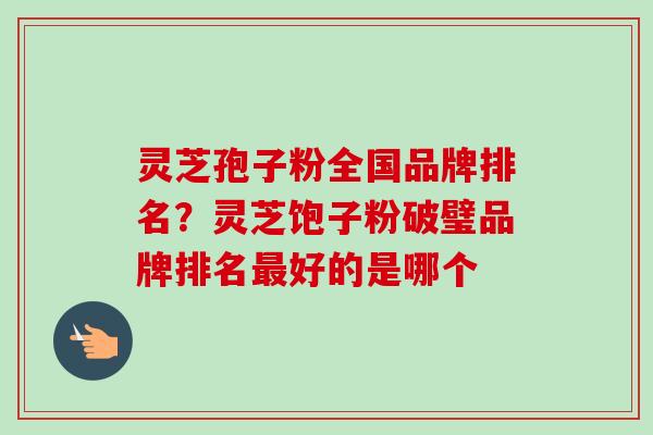 灵芝孢子粉全国品牌排名？灵芝饱子粉破璧品牌排名最好的是哪个