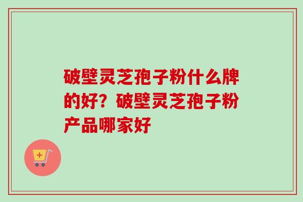 破壁灵芝孢子粉什么牌的好？破壁灵芝孢子粉产品哪家好
