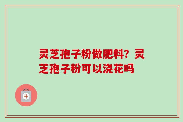 灵芝孢子粉做肥料？灵芝孢子粉可以浇花吗
