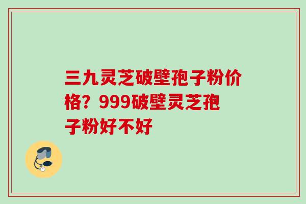 三九灵芝破壁孢子粉价格？999破壁灵芝孢子粉好不好