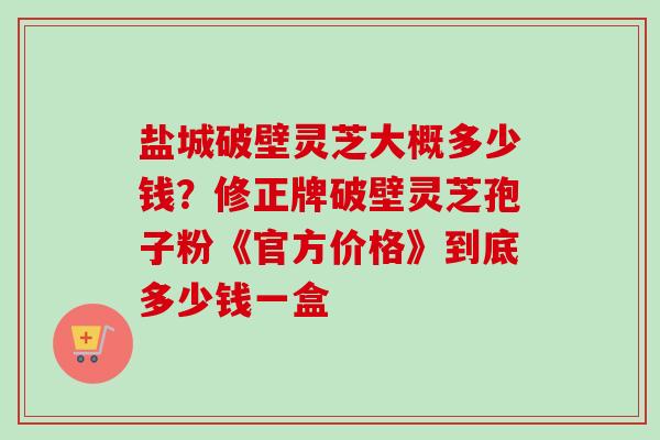 盐城破壁灵芝大概多少钱?修正牌破壁灵芝孢子粉《官方价格》到底多少钱一盒